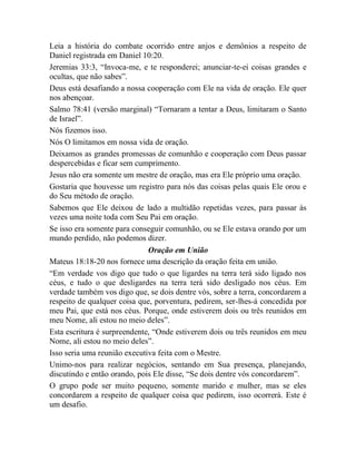 Leia a história do combate ocorrido entre anjos e demônios a respeito de
Daniel registrada em Daniel 10:20.
Jeremias 33:3, “Invoca-me, e te responderei; anunciar-te-ei coisas grandes e
ocultas, que não sabes”.
Deus está desafiando a nossa cooperação com Ele na vida de oração. Ele quer
nos abençoar.
Salmo 78:41 (versão marginal) “Tornaram a tentar a Deus, limitaram o Santo
de Israel”.
Nós fizemos isso.
Nós O limitamos em nossa vida de oração.
Deixamos as grandes promessas de comunhão e cooperação com Deus passar
despercebidas e ficar sem cumprimento.
Jesus não era somente um mestre de oração, mas era Ele próprio uma oração.
Gostaria que houvesse um registro para nós das coisas pelas quais Ele orou e
do Seu método de oração.
Sabemos que Ele deixou de lado a multidão repetidas vezes, para passar às
vezes uma noite toda com Seu Pai em oração.
Se isso era somente para conseguir comunhão, ou se Ele estava orando por um
mundo perdido, não podemos dizer.
Oração em União
Mateus 18:18-20 nos fornece uma descrição da oração feita em união.
“Em verdade vos digo que tudo o que ligardes na terra terá sido ligado nos
céus, e tudo o que desligardes na terra terá sido desligado nos céus. Em
verdade também vos digo que, se dois dentre vós, sobre a terra, concordarem a
respeito de qualquer coisa que, porventura, pedirem, ser-lhes-á concedida por
meu Pai, que está nos céus. Porque, onde estiverem dois ou três reunidos em
meu Nome, ali estou no meio deles”.
Esta escritura é surpreendente, “Onde estiverem dois ou três reunidos em meu
Nome, ali estou no meio deles”.
Isso seria uma reunião executiva feita com o Mestre.
Unimo-nos para realizar negócios, sentando em Sua presença, planejando,
discutindo e então orando, pois Ele disse, “Se dois dentre vós concordarem”.
O grupo pode ser muito pequeno, somente marido e mulher, mas se eles
concordarem a respeito de qualquer coisa que pedirem, isso ocorrerá. Este é
um desafio.
 