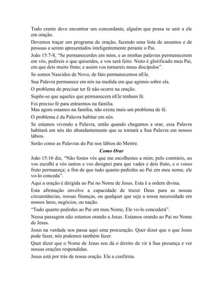 Todo crente deve encontrar um concordante, alguém que possa se unir a ele
em oração.
Devemos traçar um programa de oração, fazendo uma lista de assuntos e de
pessoas a serem apresentados inteligentemente perante o Pai.
João 15:7-8, “Se permanecerdes em mim, e as minhas palavras permanecerem
em vós, pedireis o que quiserdes, e vos será feito. Nisto é glorificado meu Pai,
em que deis muito fruto; e assim vos tornareis meus discípulos”.
Se somos Nascidos de Novo, de fato permanecemos nEle.
Sua Palavra permanece em nós na medida em que agimos sobre ela.
O problema de precisar ter fé não ocorre na oração.
Supõe-se que aqueles que permanecem nEle tenham fé.
Foi preciso fé para entrarmos na família.
Mas agora estamos na família, não existe mais um problema de fé.
O problema é da Palavra habitar em nós.
Se estamos vivendo a Palavra, então quando chegamos a orar, essa Palavra
habitará em nós tão abundantemente que se tornará a Sua Palavra em nossos
lábios.
Serão como as Palavras do Pai nos lábios do Mestre.
Como Orar
João 15:16 diz, “Não fostes vós que me escolhestes a mim; pelo contrário, eu
vos escolhi a vós outros e vos designei para que vades e deis fruto, e o vosso
fruto permaneça; a fim de que tudo quanto pedirdes ao Pai em meu nome, ele
vo-lo conceda”.
Aqui a oração é dirigida ao Pai no Nome de Jesus. Esta é a ordem divina.
Esta afirmação envolve a capacidade de trazer Deus para as nossas
circunstâncias, nossas finanças, ou qualquer que seja a nossa necessidade em
nossos lares, negócios, ou nação.
“Tudo quanto pedirdes ao Pai em meu Nome, Ele vo-lo concederá”.
Nessa passagem não estamos orando a Jesus. Estamos orando ao Pai no Nome
de Jesus.
Jesus na verdade nos passa aqui uma procuração. Quer dizer que o que Jesus
pode fazer, nós podemos também fazer.
Quer dizer que o Nome de Jesus nos dá o direito de vir à Sua presença e ver
nossas orações respondidas.
Jesus está por trás de nossa oração. Ele a confirma.
 