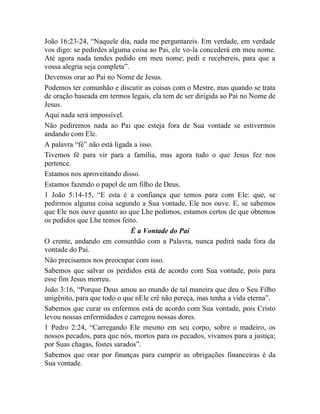 João 16:23-24, “Naquele dia, nada me perguntareis. Em verdade, em verdade
vos digo: se pedirdes alguma coisa ao Pai, ele vo-la concederá em meu nome.
Até agora nada tendes pedido em meu nome; pedi e recebereis, para que a
vossa alegria seja completa”.
Devemos orar ao Pai no Nome de Jesus.
Podemos ter comunhão e discutir as coisas com o Mestre, mas quando se trata
de oração baseada em termos legais, ela tem de ser dirigida ao Pai no Nome de
Jesus.
Aqui nada será impossível.
Não pediremos nada ao Pai que esteja fora de Sua vontade se estivermos
andando com Ele.
A palavra “fé” não está ligada a isso.
Tivemos fé para vir para a família, mas agora tudo o que Jesus fez nos
pertence.
Estamos nos aproveitando disso.
Estamos fazendo o papel de um filho de Deus.
1 João 5:14-15, “E esta é a confiança que temos para com Ele: que, se
pedirmos alguma coisa segundo a Sua vontade, Ele nos ouve. E, se sabemos
que Ele nos ouve quanto ao que Lhe pedimos, estamos certos de que obtemos
os pedidos que Lhe temos feito.
É a Vontade do Pai
O crente, andando em comunhão com a Palavra, nunca pedirá nada fora da
vontade do Pai.
Não precisamos nos preocupar com isso.
Sabemos que salvar os perdidos está de acordo com Sua vontade, pois para
esse fim Jesus morreu.
João 3:16, “Porque Deus amou ao mundo de tal maneira que deu o Seu Filho
unigênito, para que todo o que nEle crê não pereça, mas tenha a vida eterna”.
Sabemos que curar os enfermos está de acordo com Sua vontade, pois Cristo
levou nossas enfermidades e carregou nossas dores.
1 Pedro 2:24, “Carregando Ele mesmo em seu corpo, sobre o madeiro, os
nossos pecados, para que nós, mortos para os pecados, vivamos para a justiça;
por Suas chagas, fostes sarados”.
Sabemos que orar por finanças para cumprir as obrigações financeiras é da
Sua vontade.
 