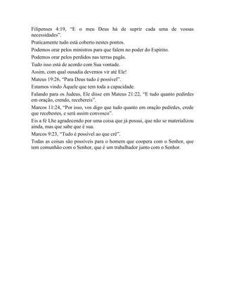 Filipenses 4:19, “E o meu Deus há de suprir cada uma de vossas
necessidades”.
Praticamente tudo está coberto nestes pontos.
Podemos orar pelos ministros para que falem no poder do Espírito.
Podemos orar pelos perdidos nas terras pagãs.
Tudo isso está de acordo com Sua vontade.
Assim, com qual ousadia devemos vir até Ele!
Mateus 19:26, “Para Deus tudo é possível”.
Estamos vindo Àquele que tem toda a capacidade.
Falando para os Judeus, Ele disse em Mateus 21:22, “E tudo quanto pedirdes
em oração, crendo, recebereis”.
Marcos 11:24, “Por isso, vos digo que tudo quanto em oração pedirdes, crede
que recebestes, e será assim convosco”.
Eis a fé Lhe agradecendo por uma coisa que já possui, que não se materializou
ainda, mas que sabe que é sua.
Marcos 9:23, “Tudo é possível ao que crê”.
Todas as coisas são possíveis para o homem que coopera com o Senhor, que
tem comunhão com o Senhor, que é um trabalhador junto com o Senhor.
 