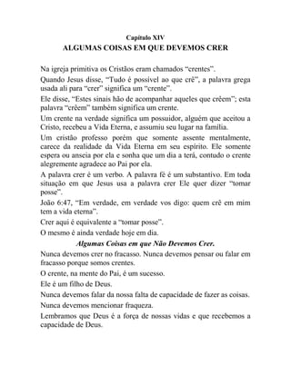 Capítulo XIV
ALGUMAS COISAS EM QUE DEVEMOS CRER
Na igreja primitiva os Cristãos eram chamados “crentes”.
Quando Jesus disse, “Tudo é possível ao que crê”, a palavra grega
usada ali para “crer” significa um “crente”.
Ele disse, “Estes sinais hão de acompanhar aqueles que crêem”; esta
palavra “crêem” também significa um crente.
Um crente na verdade significa um possuidor, alguém que aceitou a
Cristo, recebeu a Vida Eterna, e assumiu seu lugar na família.
Um cristão professo porém que somente assente mentalmente,
carece da realidade da Vida Eterna em seu espírito. Ele somente
espera ou anseia por ela e sonha que um dia a terá, contudo o crente
alegremente agradece ao Pai por ela.
A palavra crer é um verbo. A palavra fé é um substantivo. Em toda
situação em que Jesus usa a palavra crer Ele quer dizer “tomar
posse”.
João 6:47, “Em verdade, em verdade vos digo: quem crê em mim
tem a vida eterna”.
Crer aqui é equivalente a “tomar posse”.
O mesmo é ainda verdade hoje em dia.
Algumas Coisas em que Não Devemos Crer.
Nunca devemos crer no fracasso. Nunca devemos pensar ou falar em
fracasso porque somos crentes.
O crente, na mente do Pai, é um sucesso.
Ele é um filho de Deus.
Nunca devemos falar da nossa falta de capacidade de fazer as coisas.
Nunca devemos mencionar fraqueza.
Lembramos que Deus é a força de nossas vidas e que recebemos a
capacidade de Deus.
 