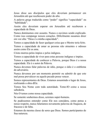 Jesus disse aos discípulos que eles deveriam permanecer em
Jerusalém até que recebessem poder do alto.
A palavra grega traduzida como “poder” significa “capacidade” ou
“habilidade”.
Assim eles deveriam esperar em Jerusalém até receberem a
capacidade de Deus.
Nunca dominamos este assunto. Nunca o ouvimos sendo explicado.
Como isso compunge nossos corações. Dificilmente ousamos dizer
em voz alta: “Deus é a minha capacidade”.
Temos a capacidade de fazer qualquer coisa que o Mestre teria feito.
Temos a capacidade de amar as pessoas não atraentes e odiosas
assim como Ele as ama.
Cristo morreu pelos ímpios e pelos indignos.
Temos a capacidade de viver para estas pessoas indignas e ímpias.
Temos a capacidade de conhecer a Palavra, porque Deus é a nossa
capacidade. Ele é o autor da Palavra.
Nunca devemos falar palavras de ódio, porque o ódio é o emblema
do adversário.
Nunca devemos por um momento permitir ou admitir de que este
mal possa prevalecer ou aquele pecado possa vencer.
Somos representantes de Deus. Estamos assumindo o lugar de Jesus,
realizando a obra dEle.
Temos Seu Nome com toda autoridade. Temo-lO como a nossa
sabedoria.
Nós O temos como nossa capacidade.
Se somente soubermos disso, seremos super-homens.
Se pudéssemos entender como Ele nos considera, como pensa a
nosso respeito, nunca falaríamos novamente palavras de fraqueza, de
fracasso e de falta.
Estamos da mesma classe de seres que Deus. Somos participantes de
Sua natureza.
 