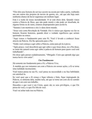 “Eles têm seus homens do serviço secreto na escuta por toda a parte, roubando
uns aos outros dos projetos de navios de guerra, etc., até que não haja mais
nenhuma chance de haver segurança em nenhum lugar.
Esta é a razão de nossa incredulidade. O ar está cheio dela. Quando vimos
contra a Palavra de Deus, que não pode mentir e não pode ser desafiada, de
alguma forma ou de outra, estamos despreparados para aceitá-la.
“Satanás é um mentiroso e ele é o deus deste mundo.
“Jesus veio como Revelação da Verdade. Ele é o único que alguma vez fez os
homens ficarem honestos, quando dizer a verdade significava que seriam
queimados na estaca.
“Aqui vemos o fundamento para esta Fé. Você é levado a conhecer Jesus
através da Palavra. Ele lhe apresenta para o Pai.
“Então você começa a agir sobre a Palavra, como para pô-la à prova.
“Após pouco, você descobrirá que agir sobre o que Jesus disse, ou o Pai disse,
se torna tão natural como agir sobre a palavra do homem para quem você está
trabalhando”.
Ele disse após pensar cuidadosamente, “Obrigado. Creio que aprendi algo que
nunca havia visto antes”.
Um Fundamento
Há somente um fundamento para a Fé, a Palavra Viva.
À medida que nos tornamos um com a Palavra em nossas ações, a fé se torna
uma realidade inconsciente.
Você nunca pensa na sua Fé, você pensa na necessidade e na Sua habilidade
em satisfazê-la.
Se você quer que a fé cresça e fique robusta e forte, fique impregnado da
Palavra, se alimente dela, medite nela, até que se torne um com ela no sentido
de que é um com seu trabalho.
Descubra o que você é em Cristo, quais são os seus privilégios, o que Ele
pensa de você, e o que Ele fala de você.
Você vai achar tudo isso na Palavra.
 