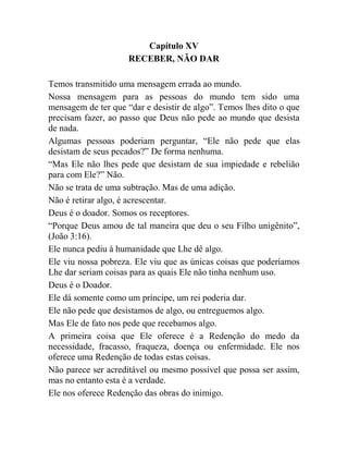 Capítulo XV
RECEBER, NÃO DAR
Temos transmitido uma mensagem errada ao mundo.
Nossa mensagem para as pessoas do mundo tem sido uma
mensagem de ter que “dar e desistir de algo”. Temos lhes dito o que
precisam fazer, ao passo que Deus não pede ao mundo que desista
de nada.
Algumas pessoas poderiam perguntar, “Ele não pede que elas
desistam de seus pecados?” De forma nenhuma.
“Mas Ele não lhes pede que desistam de sua impiedade e rebelião
para com Ele?” Não.
Não se trata de uma subtração. Mas de uma adição.
Não é retirar algo, é acrescentar.
Deus é o doador. Somos os receptores.
“Porque Deus amou de tal maneira que deu o seu Filho unigênito”,
(João 3:16).
Ele nunca pediu à humanidade que Lhe dê algo.
Ele viu nossa pobreza. Ele viu que as únicas coisas que poderíamos
Lhe dar seriam coisas para as quais Ele não tinha nenhum uso.
Deus é o Doador.
Ele dá somente como um príncipe, um rei poderia dar.
Ele não pede que desistamos de algo, ou entreguemos algo.
Mas Ele de fato nos pede que recebamos algo.
A primeira coisa que Ele oferece é a Redenção do medo da
necessidade, fracasso, fraqueza, doença ou enfermidade. Ele nos
oferece uma Redenção de todas estas coisas.
Não parece ser acreditável ou mesmo possível que possa ser assim,
mas no entanto esta é a verdade.
Ele nos oferece Redenção das obras do inimigo.
 