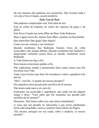De nós mesmos não podemos nos reconciliar. Não tivemos nada a
ver com a Nova Criação, exceto recebê-la.
Tudo Vem de Deus
Não podemos compreender isso. Está além de nós.
Está na esfera do Espírito, na esfera das riquezas da graça e da
glória.
Esta Nova Criação nos torna filhos do Deus Todo Poderoso.
Deus é agora nosso Pai. Somos Seus filhos, estamos em Sua família.
Que maravilha! Que graça! Que alegria!
Como isso nos consola e nos fortalece!
Quando recebemos Sua Redenção ficamos livres da velha
escravidão e dos antigos hábitos. Quando recebemos Seu Senhorio e
alegremente contamos acerca disso ao mundo, recebemos nossa
Redenção.
A Vida Eterna nos liga a Ele.
Nem mesmo a havíamos pedido a Ele.
Não suplicamos orando e prometendo fazer certas coisas caso Ele
nos desse essa Vida.
Tudo o que tivemos que fazer foi reconhecer o dom e agradecer-Lhe
por ele.
“Mas”, você diz, “e quanto aos nossos pecados?”
Ele aniquilou nosso pecado pelo sacrifício de Si mesmo.
Não temos nada mais a ver com ele.
Estávamos em escravidão e impotência, mas então um dia alguém
surgiu e disse, “Você sabia que Ele aniquilou seu pecado pelo
sacrifício de Si mesmo?”
Dissemos, “Sim lemos sobre isso, mas nunca entendemos”.
A coisa que nos prendia ao Adversário e que trazia condenação
havia sido aniquilada e nossos corações foram cheios de alegria.
“Ele mesmo carregou em seu corpo, sobre o madeiro, os nossos
pecados”.
 