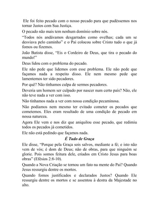 Ele foi feito pecado com o nosso pecado para que pudéssemos nos
tornar Justos com Sua Justiça.
O pecado não mais tem nenhum domínio sobre nós.
“Todos nós andávamos desgarrados como ovelhas; cada um se
desviava pelo caminho” e o Pai colocou sobre Cristo tudo o que já
fomos ou fizemos.
João Batista disse, “Eis o Cordeiro de Deus, que tira o pecado do
mundo!”
Deus lidou com o problema do pecado.
Ele não pede que lidemos com esse problema. Ele não pede que
façamos nada a respeito disso. Ele nem mesmo pede que
lamentemos ter sido pecadores.
Por quê? Não tínhamos culpa de sermos pecadores.
Deveria um homem ser culpado por nascer num certo país? Não, ele
não teve nada a ver com isso.
Não tínhamos nada a ver com nossa condição pecaminosa.
Não podíamos nem mesmo ter evitado cometer os pecados que
cometemos. Eles eram resultado de uma condição de pecado em
nossa natureza.
Agora Ele vem e nos diz que aniquilou esse pecado, que redimiu
todos os pecados já cometidos.
Ele não está pedindo que façamos nada.
É Tudo de Graça
Ele disse, “Porque pela Graça sois salvos, mediante a fé; e isto não
vem de vós; é dom de Deus; não de obras, para que ninguém se
glorie. Pois somos feitura dele, criados em Cristo Jesus para boas
obras” (Efésios 2:8-10).
Quando a Nova Criação se tornou um fato na mente do Pai? Quando
Jesus ressurgiu dentre os mortos.
Quando fomos justificados e declarados Justos? Quando Ele
ressurgiu dentre os mortos e se assentou à destra da Majestade no
alto.
 