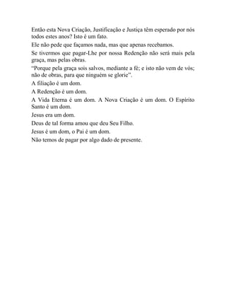Então esta Nova Criação, Justificação e Justiça têm esperado por nós
todos estes anos? Isto é um fato.
Ele não pede que façamos nada, mas que apenas recebamos.
Se tivermos que pagar-Lhe por nossa Redenção não será mais pela
graça, mas pelas obras.
“Porque pela graça sois salvos, mediante a fé; e isto não vem de vós;
não de obras, para que ninguém se glorie”.
A filiação é um dom.
A Redenção é um dom.
A Vida Eterna é um dom. A Nova Criação é um dom. O Espírito
Santo é um dom.
Jesus era um dom.
Deus de tal forma amou que deu Seu Filho.
Jesus é um dom, o Pai é um dom.
Não temos de pagar por algo dado de presente.
 