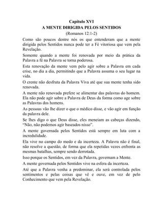 Capítulo XVI
A MENTE DIRIGIDA PELOS SENTIDOS
(Romanos 12:1-2)
Como são poucos dentre nós os que entenderam que a mente
dirigida pelos Sentidos nunca pode ter a Fé vitoriosa que vem pela
Revelação.
Somente quando a mente foi renovada por meio da prática da
Palavra a fé na Palavra se torna poderosa.
Esta renovação da mente vem pelo agir sobre a Palavra em cada
crise, no dia a dia, permitindo que a Palavra assuma o seu lugar na
vida.
O crente não desfruta da Palavra Viva até que sua mente tenha sido
renovada.
A mente não renovada prefere se alimentar das palavras do homem.
Ela não pode agir sobre a Palavra de Deus da forma como age sobre
as Palavras dos homens.
As pessoas vão lhe dizer o que o médico disse, e vão agir em função
da palavra dele.
Se lhes digo o que Deus disse, eles meneiam as cabeças dizendo,
“Não, não podemos agir baseados nisso”.
A mente governada pelos Sentidos está sempre em luta com a
incredulidade.
Ela vive no campo do medo e da incerteza. A Palavra não é final,
não resolve a questão, de forma que ela repetidas vezes enfrenta as
mesmas batalhas, sempre sendo derrotada.
Isso porque os Sentidos, em vez da Palavra, governam a Mente.
A mente governada pelos Sentidos vive na esfera da incerteza.
Até que a Palavra venha a predominar, ela será controlada pelos
sentimentos e pelas coisas que vê e ouve, em vez de pelo
Conhecimento que vem pela Revelação.
 