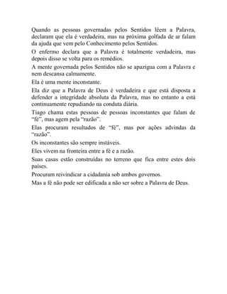 Quando as pessoas governadas pelos Sentidos lêem a Palavra,
declaram que ela é verdadeira, mas na próxima golfada de ar falam
da ajuda que vem pelo Conhecimento pelos Sentidos.
O enfermo declara que a Palavra é totalmente verdadeira, mas
depois disso se volta para os remédios.
A mente governada pelos Sentidos não se apazigua com a Palavra e
nem descansa calmamente.
Ela é uma mente inconstante.
Ela diz que a Palavra de Deus é verdadeira e que está disposta a
defender a integridade absoluta da Palavra, mas no entanto a está
continuamente repudiando na conduta diária.
Tiago chama estas pessoas de pessoas inconstantes que falam de
“fé”, mas agem pela “razão”.
Elas procuram resultados de “fé”, mas por ações advindas da
“razão”.
Os inconstantes são sempre instáveis.
Eles vivem na fronteira entre a fé e a razão.
Suas casas estão construídas no terreno que fica entre estes dois
países.
Procuram reivindicar a cidadania sob ambos governos.
Mas a fé não pode ser edificada a não ser sobre a Palavra de Deus.
 