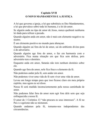 Capítulo XVII
O NOVO MANDAMENTO E A JUSTIÇA
A lei que governa a igreja, a lei que substituiu os Dez Mandamentos,
a lei que prevalece sobre toda lei humana, é a lei do amor.
Se alguém anda no tipo de amor de Jesus, nunca quebrará nenhuma
lei dada para refrear o pecado.
Quando alguém anda em amor, não é mais um elemento negativo ou
neutro.
É um elemento positivo no mundo para abençoar.
Quando alguém sai fora da lei de amor, sai do ambiente divino para
o do adversário.
Quando alguém age fora do amor, o faz em harmonia com o
adversário. Fica numa situação em que fica sem defesa, pois
adversário tem o domínio.
Enquanto anda em amor, Satanás não tem nenhum domínio sobre
ele.
Quando age fora do amor, nele fica fraco o elemento da fé.
Não podemos andar pela fé, sem andar em amor.
Não podemos viver uma vida de fé sem viver uma vida de amor.
Levou um longo tempo para que isso ficasse claro em meu próprio
espírito, mas agora eu sei disso.
Nossa fé será medida inconscientemente pela nossa caminhada de
amor.
Não podemos falar fora do amor nem agir fora dele sem que seja
enfraquecida a nossa fé.
O amor de 1 Coríntios 13 “não procura os seus interesses”. A fé no
Pai e o egoísmo não se misturam.
Quando andamos pela fé, tornamo-nos independentes das
circunstâncias.
 