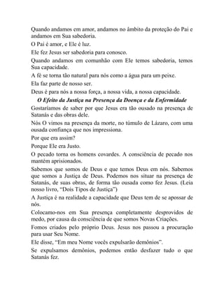 Quando andamos em amor, andamos no âmbito da proteção do Pai e
andamos em Sua sabedoria.
O Pai é amor, e Ele é luz.
Ele fez Jesus ser sabedoria para conosco.
Quando andamos em comunhão com Ele temos sabedoria, temos
Sua capacidade.
A fé se torna tão natural para nós como a água para um peixe.
Ela faz parte de nosso ser.
Deus é para nós a nossa força, a nossa vida, a nossa capacidade.
O Efeito da Justiça na Presença da Doença e da Enfermidade
Gostaríamos de saber por que Jesus era tão ousado na presença de
Satanás e das obras dele.
Nós O vimos na presença da morte, no túmulo de Lázaro, com uma
ousada confiança que nos impressiona.
Por que era assim?
Porque Ele era Justo.
O pecado torna os homens covardes. A consciência de pecado nos
mantém aprisionados.
Sabemos que somos de Deus e que temos Deus em nós. Sabemos
que somos a Justiça de Deus. Podemos nos situar na presença de
Satanás, de suas obras, de forma tão ousada como fez Jesus. (Leia
nosso livro, “Dois Tipos de Justiça”)
A Justiça é na realidade a capacidade que Deus tem de se apossar de
nós.
Colocamo-nos em Sua presença completamente desprovidos de
medo, por causa da consciência de que somos Novas Criações.
Fomos criados pelo próprio Deus. Jesus nos passou a procuração
para usar Seu Nome.
Ele disse, “Em meu Nome vocês expulsarão demônios”.
Se expulsamos demônios, podemos então desfazer tudo o que
Satanás fez.
 