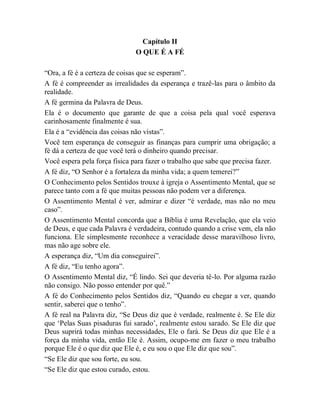 Capítulo II
O QUE É A FÉ
“Ora, a fé é a certeza de coisas que se esperam”.
A fé é compreender as irrealidades da esperança e trazê-las para o âmbito da
realidade.
A fé germina da Palavra de Deus.
Ela é o documento que garante de que a coisa pela qual você esperava
carinhosamente finalmente é sua.
Ela é a “evidência das coisas não vistas”.
Você tem esperança de conseguir as finanças para cumprir uma obrigação; a
fé dá a certeza de que você terá o dinheiro quando precisar.
Você espera pela força física para fazer o trabalho que sabe que precisa fazer.
A fé diz, “O Senhor é a fortaleza da minha vida; a quem temerei?”
O Conhecimento pelos Sentidos trouxe à igreja o Assentimento Mental, que se
parece tanto com a fé que muitas pessoas não podem ver a diferença.
O Assentimento Mental é ver, admirar e dizer “é verdade, mas não no meu
caso”.
O Assentimento Mental concorda que a Bíblia é uma Revelação, que ela veio
de Deus, e que cada Palavra é verdadeira, contudo quando a crise vem, ela não
funciona. Ele simplesmente reconhece a veracidade desse maravilhoso livro,
mas não age sobre ele.
A esperança diz, “Um dia conseguirei”.
A fé diz, “Eu tenho agora”.
O Assentimento Mental diz, “É lindo. Sei que deveria tê-lo. Por alguma razão
não consigo. Não posso entender por quê.”
A fé do Conhecimento pelos Sentidos diz, “Quando eu chegar a ver, quando
sentir, saberei que o tenho”.
A fé real na Palavra diz, “Se Deus diz que é verdade, realmente é. Se Ele diz
que „Pelas Suas pisaduras fui sarado‟, realmente estou sarado. Se Ele diz que
Deus suprirá todas minhas necessidades, Ele o fará. Se Deus diz que Ele é a
força da minha vida, então Ele é. Assim, ocupo-me em fazer o meu trabalho
porque Ele é o que diz que Ele é, e eu sou o que Ele diz que sou”.
“Se Ele diz que sou forte, eu sou.
“Se Ele diz que estou curado, estou.
 