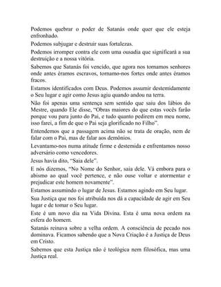 Podemos quebrar o poder de Satanás onde quer que ele esteja
enfronhado.
Podemos subjugar e destruir suas fortalezas.
Podemos irromper contra ele com uma ousadia que significará a sua
destruição e a nossa vitória.
Sabemos que Satanás foi vencido, que agora nos tornamos senhores
onde antes éramos escravos, tornamo-nos fortes onde antes éramos
fracos.
Estamos identificados com Deus. Podemos assumir destemidamente
o Seu lugar e agir como Jesus agiu quando andou na terra.
Não foi apenas uma sentença sem sentido que saiu dos lábios do
Mestre, quando Ele disse, “Obras maiores do que estas vocês farão
porque vou para junto do Pai, e tudo quanto pedirem em meu nome,
isso farei, a fim de que o Pai seja glorificado no Filho”.
Entendemos que a passagem acima não se trata de oração, nem de
falar com o Pai, mas de falar aos demônios.
Levantamo-nos numa atitude firme e destemida e enfrentamos nosso
adversário como vencedores.
Jesus havia dito, “Saia dele”.
E nós dizemos, “No Nome do Senhor, saia dele. Vá embora para o
abismo ao qual você pertence, e não ouse voltar e atormentar e
prejudicar este homem novamente”.
Estamos assumindo o lugar de Jesus. Estamos agindo em Seu lugar.
Sua Justiça que nos foi atribuída nos dá a capacidade de agir em Seu
lugar e de tomar o Seu lugar.
Este é um novo dia na Vida Divina. Esta é uma nova ordem na
esfera do homem.
Satanás reinava sobre a velha ordem. A consciência de pecado nos
dominava. Ficamos sabendo que a Nova Criação é a Justiça de Deus
em Cristo.
Sabemos que esta Justiça não é teológica nem filosófica, mas uma
Justiça real.
 