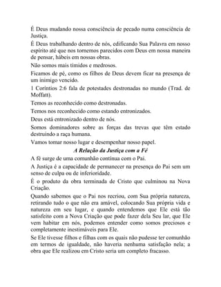 É Deus mudando nossa consciência de pecado numa consciência de
Justiça.
É Deus trabalhando dentro de nós, edificando Sua Palavra em nosso
espírito até que nos tornemos parecidos com Deus em nossa maneira
de pensar, hábeis em nossas obras.
Não somos mais tímidos e medrosos.
Ficamos de pé, como os filhos de Deus devem ficar na presença de
um inimigo vencido.
1 Coríntios 2:6 fala de potestades destronadas no mundo (Trad. de
Moffatt).
Temos as reconhecido como destronadas.
Temos nos reconhecido como estando entronizados.
Deus está entronizado dentro de nós.
Somos dominadores sobre as forças das trevas que têm estado
destruindo a raça humana.
Vamos tomar nosso lugar e desempenhar nosso papel.
A Relação da Justiça com a Fé
A fé surge de uma comunhão contínua com o Pai.
A Justiça é a capacidade de permanecer na presença do Pai sem um
senso de culpa ou de inferioridade.
É o produto da obra terminada de Cristo que culminou na Nova
Criação.
Quando sabemos que o Pai nos recriou, com Sua própria natureza,
retirando tudo o que não era amável, colocando Sua própria vida e
natureza em seu lugar, e quando entendemos que Ele está tão
satisfeito com a Nova Criação que pode fazer dela Seu lar, que Ele
vem habitar em nós, podemos entender como somos preciosos e
completamente inestimáveis para Ele.
Se Ele tivesse filhos e filhas com os quais não pudesse ter comunhão
em termos de igualdade, não haveria nenhuma satisfação nela; a
obra que Ele realizou em Cristo seria um completo fracasso.
 