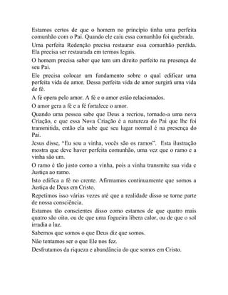 Estamos certos de que o homem no princípio tinha uma perfeita
comunhão com o Pai. Quando ele caiu essa comunhão foi quebrada.
Uma perfeita Redenção precisa restaurar essa comunhão perdida.
Ela precisa ser restaurada em termos legais.
O homem precisa saber que tem um direito perfeito na presença de
seu Pai.
Ele precisa colocar um fundamento sobre o qual edificar uma
perfeita vida de amor. Dessa perfeita vida de amor surgirá uma vida
de fé.
A fé opera pelo amor. A fé e o amor estão relacionados.
O amor gera a fé e a fé fortalece o amor.
Quando uma pessoa sabe que Deus a recriou, tornado-a uma nova
Criação, e que essa Nova Criação é a natureza do Pai que lhe foi
transmitida, então ela sabe que seu lugar normal é na presença do
Pai.
Jesus disse, “Eu sou a vinha, vocês são os ramos”. Esta ilustração
mostra que deve haver perfeita comunhão, uma vez que o ramo e a
vinha são um.
O ramo é tão justo como a vinha, pois a vinha transmite sua vida e
Justiça ao ramo.
Isto edifica a fé no crente. Afirmamos continuamente que somos a
Justiça de Deus em Cristo.
Repetimos isso várias vezes até que a realidade disso se torne parte
de nossa consciência.
Estamos tão conscientes disso como estamos de que quatro mais
quatro são oito, ou de que uma fogueira libera calor, ou de que o sol
irradia a luz.
Sabemos que somos o que Deus diz que somos.
Não tentamos ser o que Ele nos fez.
Desfrutamos da riqueza e abundância do que somos em Cristo.
 
