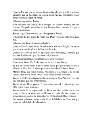 Quando Ele diz que se torna a Justiça daquele que tem fé em Jesus,
sabemos que de fato Deus se tornou nossa Justiça, pois temos fé em
Jesus como Salvador e Senhor.
Sabemos que somos Justos.
Não tentamos ser Justos, mais do que um homem tentaria ser um
homem. Ele pode até tentar ser um homem bom, mas ele é o que a
natureza o tornou.
Somos o que Deus nos fez ser – Sua própria Justiça.
O Espírito diz por meio de Paulo que Deus fez Jesus sabedoria para
nós.
Sabemos que Jesus é a nossa sabedoria.
Quando Ele diz que Jesus foi feito para nós santificação, sabemos
que somos santificados pela Sua santificação.
Quando Ele declara que foi feito para nós Redenção, sabemos que
estamos Redimidos, que Ele é nossa Redenção.
Consequentemente, nossa Redenção é uma realidade.
Da mesma forma Ele declara que se tornou nossa Justiça.
Se Ele se tornou nossa Justiça, então nossa posição diante do Pai é
idêntica à dEle. Esta é a base para uma fé real no Filho de Deus.
Marcos 11:22 diz numa versão, “Tenham a fé de Deus”, ou noutra
versão “Tenham a fé em Deus”. Nós temos ambas as coisas.
Temos a fé de Deus reproduzida em nós pela Sua Palavra viva, por
Sua natureza que nos é transmitida.
Temos fé em Deus porque é uma coisa normal e natural que um
filho tenha fé em seus pais.
Temos mais fé na capacidade de Deus nos dar vitória, curar, dar
poder e força, resolver os problemas da vida, do que temos no
adversário no sentido de atrapalhar os propósitos de Deus em nós.
Em outras palavras, temos mais fé na habilidade de Deus do que
temos na habilidade do adversário.
 
