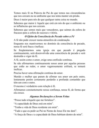 Temos mais fé na Palavra do Pai do que temos nas circunstâncias
que nos cercam ou no ambiente que nos tenta manter em prisão.
Deus é maior para nós do que qualquer outra coisa no mundo.
Sabemos que maior é Aquele que está em nós do que o ambiente ou
as influências que nos cercam.
Sabemos que somos mais que vencedores, que saímos da esfera do
fracasso para a esfera do sucesso e vitória.
O Efeito da Consciência do Pecado sobre a Fé
A fé não pode crescer numa atmosfera de condenação.
Enquanto nos mantivermos no domínio da consciência de pecado,
nossa fé será fraca e ineficaz.
Se freqüentarmos uma igreja em que pecado é pregado
continuamente, será desenvolvida uma consciência de pecado e será
destruído o vigor da fé.
A fé, assim como o amor, exige uma confissão contínua.
Se não afirmarmos continuamente nosso amor por aquelas pessoas
que estão ao redor, o amor vagarosamente esfriará, se tornará
ineficaz.
Precisa haver uma afirmação contínua do amor.
Marido e mulher que param de afirmar seu amor um pelo outro,
lentamente porém certamente perderão a profunda comunhão que
têm um com o outro.
O mesmo é verdadeiro com relação à fé.
Afirmamos constantemente nossa confiança, nossa fé, de forma que
ela cresce.
Algumas Declarações a Serem Feitas
“Posso tudo nAquele que me fortalece”.
“A capacidade de Deus está em mim”.
“Tenho a vida de Deus residente em mim”.
“Tudo o que eu pedir ao Pai no Nome de Jesus Ele me dará”.
“A força de Deus e a capacidade de Deus habitam dentro de mim”.
 
