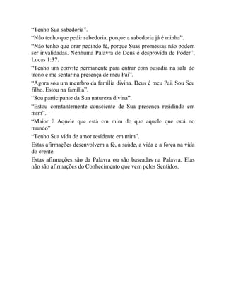 “Tenho Sua sabedoria”.
“Não tenho que pedir sabedoria, porque a sabedoria já é minha”.
“Não tenho que orar pedindo fé, porque Suas promessas não podem
ser invalidadas. Nenhuma Palavra de Deus é desprovida de Poder”,
Lucas 1:37.
“Tenho um convite permanente para entrar com ousadia na sala do
trono e me sentar na presença de meu Pai”.
“Agora sou um membro da família divina. Deus é meu Pai. Sou Seu
filho. Estou na família”.
“Sou participante da Sua natureza divina”.
“Estou constantemente consciente de Sua presença residindo em
mim”.
“Maior é Aquele que está em mim do que aquele que está no
mundo”
“Tenho Sua vida de amor residente em mim”.
Estas afirmações desenvolvem a fé, a saúde, a vida e a força na vida
do crente.
Estas afirmações são da Palavra ou são baseadas na Palavra. Elas
não são afirmações do Conhecimento que vem pelos Sentidos.
 