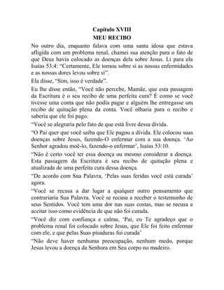 Capítulo XVIII
MEU RECIBO
No outro dia, enquanto falava com uma santa idosa que estava
afligida com um problema renal, chamei sua atenção para o fato de
que Deus havia colocado as doenças dela sobre Jesus. Li para ela
Isaías 53:4: “Certamente, Ele tomou sobre si as nossas enfermidades
e as nossas dores levou sobre si”.
Ela disse, “Sim, isso é verdade”.
Eu lhe disse então, “Você não percebe, Mamãe, que esta passagem
da Escritura é o seu recibo de uma perfeita cura? É como se você
tivesse uma conta que não podia pagar e alguém lhe entregasse um
recibo de quitação plena da conta. Você olharia para o recibo e
saberia que ele foi pago.
“Você se alegraria pelo fato de que está livre dessa dívida.
“O Pai quer que você saiba que Ele pagou a dívida. Ele colocou suas
doenças sobre Jesus, fazendo-O enfermar com a sua doença. „Ao
Senhor agradou moê-lo, fazendo-o enfermar‟, Isaías 53:10.
“Não é certo você ter essa doença ou mesmo considerar a doença.
Esta passagem da Escritura é seu recibo de quitação plena e
atualizada de uma perfeita cura dessa doença.
“De acordo com Sua Palavra, „Pelas suas feridas você está curada‟
agora.
“Você se recusa a dar lugar a qualquer outro pensamento que
contrariaria Sua Palavra. Você se recusa a receber o testemunho de
seus Sentidos. Você tem uma dor nas suas costas, mas se recusa a
aceitar isso como evidência de que não foi curada.
“Você diz com confiança e calma, „Pai, eu Te agradeço que o
problema renal foi colocado sobre Jesus, que Ele foi feito enfermar
com ele, e que pelas Suas pisaduras fui curada‟
“Não deve haver nenhuma preocupação, nenhum medo, porque
Jesus levou a doença da Senhora em Seu corpo no madeiro.
 