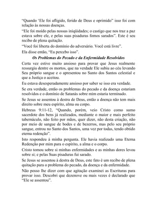 “Quando „Ele foi afligido, ferido de Deus e oprimido” isso foi com
relação às nossas doenças.
“Ele foi moído pelas nossas iniqüidades; o castigo que nos traz a paz
estava sobre ele, e pelas suas pisaduras fomos sarados”. Este é seu
recibo de plena quitação.
“Você foi liberta do domínio do adversário. Você está livre”.
Ela disse então, “Eu percebo isso”.
Os Problemas do Pecado e da Enfermidade Resolvidos
Certa vez estive muito ansioso para provar que Jesus realmente
ressurgiu dentre os mortos, que na verdade Ele subiu ao céu levando
Seu próprio sangue e o apresentou no Santo dos Santos celestial e
que a Justiça o aceitou.
Eu estava desesperadamente ansioso por saber se isso era verdade.
Se era verdade, então os problemas do pecado e da doença estariam
resolvidos e o domínio de Satanás sobre mim estaria terminado.
Se Jesus se assentou à destra de Deus, então a doença não tem mais
direito sobre meu espírito, alma ou corpo.
Hebreus 9:11-12, “Quando, porém, veio Cristo como sumo
sacerdote dos bens já realizados, mediante o maior e mais perfeito
tabernáculo, não feito por mãos, quer dizer, não desta criação, não
por meio de sangue de bodes e de bezerros, mas pelo seu próprio
sangue, entrou no Santo dos Santos, uma vez por todas, tendo obtido
eterna redenção”.
Isto respondeu à minha pergunta. Ele havia realizado uma Eterna
Redenção por mim para o espírito, a alma e o corpo.
Cristo tomou sobre si minhas enfermidades e as minhas dores levou
sobre si; e pelas Suas pisaduras fui sarado.
Se Jesus se assentou à destra de Deus, este fato é um recibo de plena
quitação para o problema do pecado, da doença e da enfermidade.
Não posso lhe dizer com que agitação examinei as Escrituras para
provar isso. Descobri que dezenove ou mais vezes é declarado que
“Ele se assentou”.
 