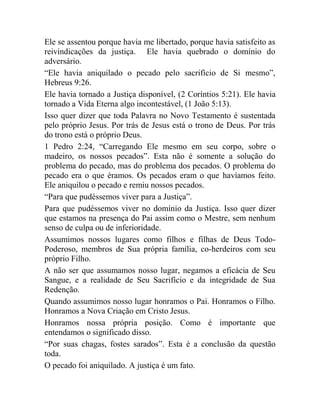 Ele se assentou porque havia me libertado, porque havia satisfeito as
reivindicações da justiça. Ele havia quebrado o domínio do
adversário.
“Ele havia aniquilado o pecado pelo sacrifício de Si mesmo”,
Hebreus 9:26.
Ele havia tornado a Justiça disponível, (2 Coríntios 5:21). Ele havia
tornado a Vida Eterna algo incontestável, (1 João 5:13).
Isso quer dizer que toda Palavra no Novo Testamento é sustentada
pelo próprio Jesus. Por trás de Jesus está o trono de Deus. Por trás
do trono está o próprio Deus.
1 Pedro 2:24, “Carregando Ele mesmo em seu corpo, sobre o
madeiro, os nossos pecados”. Esta não é somente a solução do
problema do pecado, mas do problema dos pecados. O problema do
pecado era o que éramos. Os pecados eram o que havíamos feito.
Ele aniquilou o pecado e remiu nossos pecados.
“Para que pudéssemos viver para a Justiça”.
Para que pudéssemos viver no domínio da Justiça. Isso quer dizer
que estamos na presença do Pai assim como o Mestre, sem nenhum
senso de culpa ou de inferioridade.
Assumimos nossos lugares como filhos e filhas de Deus Todo-
Poderoso, membros de Sua própria família, co-herdeiros com seu
próprio Filho.
A não ser que assumamos nosso lugar, negamos a eficácia de Seu
Sangue, e a realidade de Seu Sacrifício e da integridade de Sua
Redenção.
Quando assumimos nosso lugar honramos o Pai. Honramos o Filho.
Honramos a Nova Criação em Cristo Jesus.
Honramos nossa própria posição. Como é importante que
entendamos o significado disso.
“Por suas chagas, fostes sarados”. Esta é a conclusão da questão
toda.
O pecado foi aniquilado. A justiça é um fato.
 