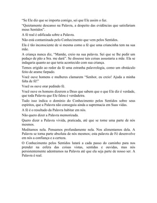 “Se Ele diz que se importa comigo, sei que Ele assim o faz.
“Quietamente descanso na Palavra, a despeito das evidências que satisfariam
meus Sentidos”.
A fé real é edificada sobre a Palavra.
Não está contaminada pelo Conhecimento que vem pelos Sentidos.
Ela é tão inconsciente de si mesma como a fé que uma criancinha tem na sua
mãe.
A criança nunca diz, “Mamãe, creio na sua palavra. Sei que se lhe pedir um
pedaço de pão a Sra. me dará”. Se dissesse tais coisas assustaria a mãe. Ela se
indagaria quanto ao que teria acontecido com sua criança.
Temos erigido ao redor da fé uma estranha palavrologia, como um obstáculo
feito de arame farpado.
Você ouve homens e mulheres clamarem “Senhor, eu creio! Ajuda a minha
falta de fé!”
Você os ouve orar pedindo fé.
Você ouve os homens dizerem a Deus que sabem que o que Ele diz é verdade,
que toda Palavra que Ele falou é verdadeira.
Tudo isso indica o domínio do Conhecimento pelos Sentidos sobre seus
espíritos, que a Palavra não conseguiu ainda a supremacia em Suas vidas.
A fé é o resultado da Palavra habitar em nós.
Não quero dizer a Palavra memorizada.
Quero dizer a Palavra vivida, praticada, até que se torne uma parte de nós
mesmos.
Meditamos nela. Pensamos profundamente nela. Nos alimentamos dela. A
Palavra se torna parte absoluta de nós mesmos; esta palavra de Fé desenvolve
em nós a confiança e a certeza.
O Conhecimento pelos Sentidos lutará a cada passo do caminho para nos
prender na esfera das coisas vistas, sentidas e ouvidas, mas nós
persistentemente adentramos na Palavra até que ela seja parte de nosso ser. A
Palavra é real.
 