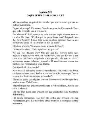 Capítulo XIX
O QUE JESUS DISSE SOBRE A FÉ
Me incomodava no princípio em saber por que Jesus exigia que os
judeus tivessem fé.
Depois vi por quê. Ele estava falando ao povo do Concerto de Deus
que tinha rompido sua fé em Jeová.
Em Mateus 9:28-30, quando os dois homens cegos vieram para ser
curados Ele disse, “Credes que eu posso fazer isso? Responderam-
lhe: Sim, Senhor! Então, lhes tocou os olhos, dizendo: Faça-se-vos
conforme a vossa fé. E abriram-se-lhes os olhos”.
Ele disse a Marta, “Se creres, verás a glória de Deus”.
De novo Ele disse, “Tudo é possível ao que crê”.
No que eles deviam crer? Não em que Ele morreu pelos seus
pecados e ressuscitou para sua Justificação, não que Ele era o seu
substituto que havia aniquilado o seu pecado, não que se eles O
aceitassem como Salvador pessoal e O confessassem como seu
Senhor, eles receberiam a Vida Eterna.
Que tipo de fé ele requeria?
Não era a fé salvadora como a entendemos: “Se, com a tua boca,
confessares Jesus como Senhor e, em teu coração, creres que Deus o
ressuscitou dentre os mortos, serás salvo”.
Ele nunca pediu que alguém cresse nEle como o Salvador que daria
aos homens a Vida Eterna.
Ele pediu que eles cressem que Ele era o Filho de Deus, Aquele que
cura, o Messias.
Ele não lhes pediu que cressem no que chamamos Seu Sacrifício
Substitutivo.
Ele nunca mencionou isso. Ele não pediu que cressem em Sua
Ressurreição, pois Ele não tinha ainda morrido e ressurgido dentre
os mortos.
 