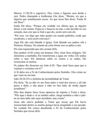 Marcos 11:20-24 é sugestivo. Eles viram a figueira seca desde a
raiz. Pedro chamando a lembrança Lhe disse, “Mestre, eis que a
figueira que amaldiçoaste secou. Ao que Jesus lhes disse: Tende fé
em Deus”.
Então Ele disse, “Porque em verdade vos afirmo que, se alguém
disser a este monte: Ergue-te e lança-te no mar, e não duvidar no seu
coração, mas crer que se fará o que diz, assim será com ele.
“Por isso, vos digo que tudo quanto em oração pedirdes, crede que
recebestes, e será assim convosco”.
Aqui Ele não está falando à Igreja. Está falando aos judeus sob a
Primeira Aliança. No entanto de certa forma isso se aplica a nós.
Ele está requerendo que eles creiam nEle.
Eles podem vê-lO como um homem. Eles vêem Seus milagres. Ele
alimentou a multidão; Ele transformou a água em vinho; Ele andou
sobre o mar; Ele dominou sobre os ventos e as ondas; Ele
ressuscitou os mortos.
Os judeus lhe disseram em João 6:29, “Que sinal fazes para que o
vejamos e creiamos em ti?”
A fé deles era a Fé do Conhecimento pelos Sentidos. Eles criam no
que viam ou ouviam.
João 20:24-29 é a história da incredulidade de Tomé.
Ele dizia, “Se eu não vir nas Suas mãos o sinal dos cravos, e ali não
puser o dedo, e não puser a mão no Seu lado, de modo algum
acreditarei”.
Oito dias depois disso Jesus apareceu de repente a Tomé e disse,
“Põe aqui o dedo e vê as minhas mãos; chega também a mão e põe-
na no meu lado; não sejas incrédulo, mas crente”.
Jesus não estava pedindo a Tomé que cresse que Ele havia
ressuscitado dentre os mortos porque havia aniquilado o seu pecado.
Na verdade Ele estava desafiando a Fé do Conhecimento pelos
Sentidos que cresse nEle.
 