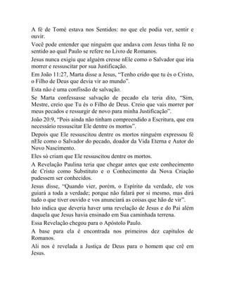 A fé de Tomé estava nos Sentidos: no que ele podia ver, sentir e
ouvir.
Você pode entender que ninguém que andava com Jesus tinha fé no
sentido ao qual Paulo se refere no Livro de Romanos.
Jesus nunca exigiu que alguém cresse nEle como o Salvador que iria
morrer e ressuscitar por sua Justificação.
Em João 11:27, Marta disse a Jesus, “Tenho crido que tu és o Cristo,
o Filho de Deus que devia vir ao mundo”.
Esta não é uma confissão de salvação.
Se Marta confessasse salvação de pecado ela teria dito, “Sim,
Mestre, creio que Tu és o Filho de Deus. Creio que vais morrer por
meus pecados e ressurgir de novo para minha Justificação”.
João 20:9, “Pois ainda não tinham compreendido a Escritura, que era
necessário ressuscitar Ele dentre os mortos”.
Depois que Ele ressuscitou dentre os mortos ninguém expressou fé
nEle como o Salvador do pecado, doador da Vida Eterna e Autor do
Novo Nascimento.
Eles só criam que Ele ressuscitou dentre os mortos.
A Revelação Paulina teria que chegar antes que este conhecimento
de Cristo como Substituto e o Conhecimento da Nova Criação
pudessem ser conhecidos.
Jesus disse, “Quando vier, porém, o Espírito da verdade, ele vos
guiará a toda a verdade; porque não falará por si mesmo, mas dirá
tudo o que tiver ouvido e vos anunciará as coisas que hão de vir”.
Isto indica que deveria haver uma revelação de Jesus e do Pai além
daquela que Jesus havia ensinado em Sua caminhada terrena.
Essa Revelação chegou para o Apóstolo Paulo.
A base para ela é encontrada nos primeiros dez capítulos de
Romanos.
Ali nos é revelada a Justiça de Deus para o homem que crê em
Jesus.
 