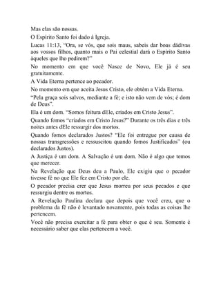 Mas elas são nossas.
O Espírito Santo foi dado à Igreja.
Lucas 11:13, “Ora, se vós, que sois maus, sabeis dar boas dádivas
aos vossos filhos, quanto mais o Pai celestial dará o Espírito Santo
àqueles que lho pedirem?”
No momento em que você Nasce de Novo, Ele já é seu
gratuitamente.
A Vida Eterna pertence ao pecador.
No momento em que aceita Jesus Cristo, ele obtém a Vida Eterna.
“Pela graça sois salvos, mediante a fé; e isto não vem de vós; é dom
de Deus”.
Ela é um dom. “Somos feitura dEle, criados em Cristo Jesus”.
Quando fomos “criados em Cristo Jesus?” Durante os três dias e três
noites antes dEle ressurgir dos mortos.
Quando fomos declarados Justos? “Ele foi entregue por causa de
nossas transgressões e ressuscitou quando fomos Justificados” (ou
declarados Justos).
A Justiça é um dom. A Salvação é um dom. Não é algo que temos
que merecer.
Na Revelação que Deus deu a Paulo, Ele exigiu que o pecador
tivesse fé no que Ele fez em Cristo por ele.
O pecador precisa crer que Jesus morreu por seus pecados e que
ressurgiu dentre os mortos.
A Revelação Paulina declara que depois que você creu, que o
problema da fé não é levantado novamente, pois todas as coisas lhe
pertencem.
Você não precisa exercitar a fé para obter o que é seu. Somente é
necessário saber que elas pertencem a você.
 