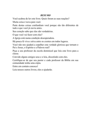 RESUMO
Você acabou de ler este livro. Quais foram as suas reações?
Muita coisa é nova para você.
Parte destas coisas confundiam você porque são tão diferentes de
tudo o que você já ouviu antes.
Seu coração sabe que elas são verdadeiras.
O que você vai fazer com elas?
A Igreja está numa condição desesperadora.
Há pouca fé viva e ativa entre os crentes em todos lugares.
Você não nos ajudará a espalhar esta verdade gloriosa que tornam o
Pai e Jesus, o Espírito e a Palavra real?
Peça a seu professor da escola dominical que leia este livro para a
classe.
Convide alguns amigos seus e o leia, discutindo com eles.
Certifique-se de que seu pastor e cada professor da Bíblia em sua
comunidade tenha uma cópia.
Entre em contato conosco!
Leia nossos outros livros; eles o ajudarão.
 