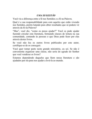 UMA SUGESTÃO
Você viu a diferença entre a fé nos Sentidos e a fé na Palavra.
Qual é a sua responsabilidade para com aqueles que estão vivendo
nos Sentidos, porém lutando para obter resultados que só podem vir
através da fé na Palavra?
“Mas”, você diz, “como os posso ajudar?” Você os pode ajudar
fazendo circular esta literatura, formando classes de leitura na sua
comunidade, contando às pessoas o que Deus pode fazer por elas
através destes livros.
Se você não leu os outros livros publicados por este autor,
certifique-se de os conseguir.
Você quer tomar parte neste grande ministério, eu sei. Se não é
conveniente organizar uma classe, não seria do agrado do Senhor
que você vendesse os livros?
Estamos dependendo daqueles que lêem nossa literatura e são
ajudados por ela para nos ajudar a levá-la ao mundo.
 