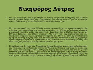 Νικηφόρος Λύτρας
• Με την επιστροφή του στην Αθήνα, ο Λύτρας διορίστηκε καθηγητής στο Σχολείο
Καλών Τεχνών, στην έδρα της Ζωγραφικής, την οποία κατείχε για 38 ολόκληρα
χρόνια διδάσκοντας με υποδειγματική ευσυνειδησία και ζήλο.
• Με την επιστροφή του στην Ελλάδα, άρχισε να ασχολείται με προσωπογραφίες. Ως
επίσημος προσωπογράφος της υψηλής κοινωνίας της Αθήνας φιλοτέχνησε ολόσωμα
μνημειακά πορτρέτα μελών των οικογενειών Σερπιέρη, Καυτατζόγλου, διευθυντών της
Εθνικής Τράπεζας και άλλων επιφανών Αθηναίων που συγκαταλέγονται στα πιο
σημαντικά δείγματα της ελληνικής ζωγραφικής του 19ου αι. Στην πραγματικότητα,
όμως, οι βιοτικές ανάγκες ήταν που υποχρέωσαν τον Νικηφόρο Λύτρα να ζωγραφίζει
προσωπογραφίες εξεχόντων προσώπων. Έτσι, μολονότι είναι αριστουργηματικές, δεν
ήταν αυτές στις οποίες ο Λύτρας έκλεινε μέσα τη ψυχή του.
• Η καλλιτεχνική δύναμη του Νικηφόρου Λύτρα βρίσκεται μέσα στους ηθογραφικούς
του πίνακες, στις εκπληκτικές εκείνες συνθέσεις, με θέματα της ζωής στο χωριό και
την πόλη, που ακτινοβολούν ολόκληρη τη θέρμη και τη φωτεινή του αγάπη για την
ελληνική ζωή και το αγνό ελληνικό σπίτι. Οι ηθογραφίες του Λύτρα, είδος στο οποίο
θεωρείται εισηγητής, ανταποκρίνονται στην κυρίαρχη ιδεολογία της αστικής τάξης της
εποχής και στο γενικό αίτημα για την απόδειξη της ιστορικής συνέχειας των Ελλήνων.
 