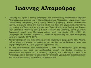 Ιωάννης Αλταμούρας
• Πατέρας του ήταν ο Ιταλός ζωγράφος και επαναστάτης Φραντσέσκο Σαβέριο
Αλταμούρα και μητέρα του η Ελένη Μπούκουρα-Αλταμούρα, κόρη σημαντικής
σπετσιώτικης οικογένειας και η πρώτη Ελληνίδα ζωγράφος. Από τα παιδικά του
χρόνια, ο Ιωάννης έδειξε την έμφυτη κλίση του προς την ζωγραφική, στην τέχνη
της οποίας μυήθηκε από τη μητέρα του. Έγινε δεκτός στην Σχολή των Τεχνών
(την μετέπειτα «Ανωτάτη Σχολή Καλών Τεχνών» της Αθήνας), όπου μελέτησε
ζωγραφική κοντά στον Νικηφόρο Λύτρα κατά την διετία 1871–1872. Με
υποτροφία του βασιλιά Γεωργίου Α΄, συνέχισε τις σπουδές του στην Κοπεγχάγη
κατά την περίοδο 1873–1876 .
• Με την επιστροφή του στην Ελλάδα, άνοιξε εργαστήριο ζωγραφικής στην Αθήνα,
ενώ η φήμη του άρχισε να αυξάνεται με τον ίδιο να αναδεικνύεται στον πιο
ακριβοπληρωμένο Έλληνα ζωγράφο της εποχής του.
• Αν και κατατάσσεται στην ακαδημαϊκή «Σχολή του Μονάχου» (ήταν επίσης
επηρεασμένος και από την ακαδημαϊκή σχολή της Δανίας εντούτοις η
φωτεινότητα των έργων του, ο ανοιχτός ορίζοντας και η κίνηση δείχνουν ότι ο
Αλταμούρας είχε αρχίσει να ξεπερνάει την αυστηρή γραμμή του ακαδημαϊσμού
και να στρέφεται προς τον πρώιμο ιμπρεσιονισμό.
 