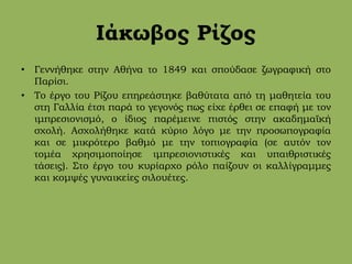 Ιάκωβος Ρίζος
• Γεννήθηκε στην Αθήνα το 1849 και σπούδασε ζωγραφική στο
Παρίσι.
• Το έργο του Ρίζου επηρεάστηκε βαθύτατα από τη μαθητεία του
στη Γαλλία έτσι παρά το γεγονός πως είχε έρθει σε επαφή με τον
ιμπρεσιονισμό, ο ίδιος παρέμεινε πιστός στην ακαδημαϊκή
σχολή. Ασχολήθηκε κατά κύριο λόγο με την προσωπογραφία
και σε μικρότερο βαθμό με την τοπιογραφία (σε αυτόν τον
τομέα χρησιμοποίησε ιμπρεσιονιστικές και υπαιθριστικές
τάσεις). Στο έργο του κυρίαρχο ρόλο παίζουν οι καλλίγραμμες
και κομψές γυναικείες σιλουέτες.
 