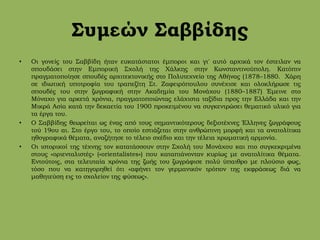 Συμεών Σαββίδης
• Οι γονείς του Σαββίδη ήταν ευκατάστατοι έμποροι και γι' αυτό αρχικά τον έστειλαν να
σπουδάσει στην Εμπορική Σχολή της Χάλκης στην Κωνσταντινούπολη. Κατόπιν
πραγματοποίησε σπουδές αρχιτεκτονικής στο Πολυτεχνείο της Αθήνας (1878–1880. Χάρη
σε ιδιωτική υποτροφία του τραπεζίτη Στ. Ζαφειρόπουλου συνέχισε και ολοκλήρωσε τις
σπουδές του στην ζωγραφική στην Ακαδημία του Μονάχου (1880–1887) Έμεινε στο
Μόναχο για αρκετά χρόνια, πραγματοποιώντας ελάχιστα ταξίδια προς την Ελλάδα και την
Μικρά Ασία κατά την δεκαετία του 1900 προκειμένου να συγκεντρώσει θεματικό υλικό για
τα έργα του.
• Ο Σαββίδης θεωρείται ως ένας από τους σημαντικότερους δεξιοτέχνες Έλληνες ζωγράφους
τού 19ου αι. Στο έργο του, το οποίο εστιάζεται στην ανθρώπινη μορφή και τα ανατολίτικα
ηθογραφικά θέματα, αναζήτησε το τέλειο σχέδιο και την τέλεια χρωματική αρμονία.
• Οι ιστορικοί της τέχνης τον κατατάσσουν στην Σχολή του Μονάχου και πιο συγκεκριμένα
στους «οριενταλιστές» («orientalistes») που καταπιάνονταν κυρίως με ανατολίτικα θέματα.
Εντούτοις, στα τελευταία χρόνια της ζωής του ζωγράφισε πολύ ύπαιθρο με πλούσιο φως,
τόσο που να κατηγορηθεί ότι «αφήνει τον γερμανικόν τρόπον της εκφράσεως διά να
μαθητεύση εις το σχολείον της φύσεως».
 