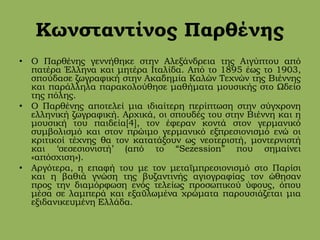 Κωνσταντίνος Παρθένης
• Ο Παρθένης γεννήθηκε στην Αλεξάνδρεια της Αιγύπτου από
πατέρα Έλληνα και μητέρα Ιταλίδα. Από το 1895 έως το 1903,
σπούδασε ζωγραφική στην Ακαδημία Καλών Τεχνών της Βιέννης
και παράλληλα παρακολούθησε μαθήματα μουσικής στο Ωδείο
της πόλης.
• Ο Παρθένης αποτελεί μια ιδιαίτερη περίπτωση στην σύγχρονη
ελληνική ζωγραφική. Αρχικά, οι σπουδές του στην Βιέννη και η
μουσική του παιδεία[4], τον έφεραν κοντά στον γερμανικό
συμβολισμό και στον πρώιμο γερμανικό εξπρεσιονισμό ενώ οι
κριτικοί τέχνης θα τον κατατάξουν ως νεοτεριστή, μοντερνιστή
και ‘σεσεσιονιστή’ (από το “Sezession” που σημαίνει
«απόσχιση»).
• Αργότερα, η επαφή του με τον μεταϊμπρεσιονισμό στο Παρίσι
και η βαθιά γνώση της βυζαντινής αγιογραφίας τον ώθησαν
προς την διαμόρφωση ενός τελείως προσωπικού ύφους, όπου
μέσα σε λαμπερά και εξαϋλωμένα χρώματα παρουσιάζεται μια
εξιδανικευμένη Ελλάδα.
 
