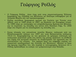 Γεώργιος Ροϊλός
• Ο Γεώργιος Ροϊλός ήταν ένας από τους σημαντικότερους Έλληνες
ζωγράφους της «Ομάδας του Μονάχου» με ιδιαίτερο ενδιαφέρον για τα
ιστορικά θέματα και την προσωπογραφία.
• Ροϊλός σπούδασε ζωγραφική αρχικά στο Σχολείο των Τεχνών στην
Αθήνα, από το 1880 μέχρι το 1887, με δάσκαλο τον Νικηφόρο Λύτρα.
Το 1888 πήγε με υποτροφία του κληροδοτήματος Κρήτση στο Μόναχο,
για να συνεχίσει τις σπουδές του κοντά στον Νικόλαο Γύζη. Το 1890
πήγε στο Παρίσι για να ολοκληρώσει τις σπουδές του.
• Στους πίνακές του απεικόνισε ποικίλα θέματα: πολεμικά από τον
Ελληνοτουρκικό πόλεμο του 1897 και τους Βαλκανικούς πολέμους
1912–13. Ζωγραφίζοντας εκ του φυσικού τη γρήγορη εναλλαγή των
πολεμικών γεγονότων μέσα στη σκόνη της μάχης οργάνωνε τη σύνθεσή
του χωρίς ένα κεντρικό στοιχείο να συγκεντρώνει την προσοχή και να
στατικοποιεί τον πίνακα. Στο πρώιμο έργο του εκφράζει κυρίως τον
γερμανικό ακαδημαϊσμό της «Σχολής του Μονάχου». Ωστόσο το έργο
της ώριμης περιόδου του, και κυρίως οι τοπιογραφίες, δείχνουν ότι ο
Ροϊλός προσπάθησε να εισάγει τον ιμπρεσιονισμό στην Ελλάδα.
 