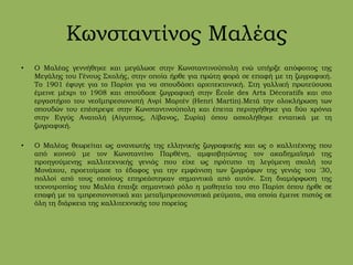 Κωνσταντίνος Μαλέας
• Ο Μαλέας γεννήθηκε και μεγάλωσε στην Κωνσταντινούπολη ενώ υπήρξε απόφοιτος της
Μεγάλης του Γένους Σχολής, στην οποία ήρθε για πρώτη φορά σε επαφή με τη ζωγραφική.
Το 1901 έφυγε για το Παρίσι για να σπουδάσει αρχιτεκτονική. Στη γαλλική πρωτεύουσα
έμεινε μέχρι το 1908 και σπούδασε ζωγραφική στην École des Arts Décoratifs και στο
εργαστήριο του νεοϊμπρεσιονιστή Ανρί Μαρτέν (Henri Martin).Μετά την ολοκλήρωση των
σπουδών του επέστρεψε στην Κωνσταντινούπολη και έπειτα περιηγήθηκε για δύο χρόνια
στην Εγγύς Ανατολή (Αίγυπτος, Λίβανος, Συρία) όπου ασχολήθηκε εντατικά με τη
ζωγραφική.
• Ο Μαλέας θεωρείται ως ανανεωτής της ελληνικής ζωγραφικής και ως ο καλλιτέχνης που
από κοινού με τον Κωνσταντίνο Παρθένη, αμφισβητώντας τον ακαδημαϊσμό της
προηγούμενης καλλιτεχνικής γενιάς που είχε ως πρότυπο τη λεγόμενη σχολή του
Μονάχου, προετοίμασε το έδαφος για την εμφάνιση των ζωγράφων της γενιάς του '30,
πολλοί από τους οποίους επηρεάστηκαν σημαντικά από αυτόν. Στη διαμόρφωση της
τεχνοτροπίας του Μαλέα έπαιξε σημαντικό ρόλο η μαθητεία του στο Παρίσι όπου ήρθε σε
επαφή με τα ιμπρεσιονιστικά και μεταϊμπρεσιονιστικά ρεύματα, στα οποία έμεινε πιστός σε
όλη τη διάρκεια της καλλιτεχνικής του πορείας
 