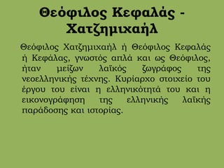 Θεόφιλος Κεφαλάς -
Χατζημιχαήλ
Θεόφιλος Χατζημιχαήλ ή Θεόφιλος Κεφαλάς
ή Κεφάλας, γνωστός απλά και ως Θεόφιλος,
ήταν μείζων λαϊκός ζωγράφος της
νεοελληνικής τέχνης. Κυρίαρχο στοιχείο του
έργου του είναι η ελληνικότητά του και η
εικονογράφηση της ελληνικής λαϊκής
παράδοσης και ιστορίας.
 