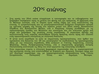 20ος αιώνας
• Στις αρχές του 20ού αιώνα επικράτησε η τοπιογραφία και τα ενδιαφέροντα των
ζωγράφων στράφηκαν προς τη μελέτη του φωτός και του χρώματος. Η εξάρτηση από
το Μόναχο ατόνησε, ενώ το Παρίσι έγινε πόλος έλξης για τους καλλιτέχνες της
εποχής. Ο ιμπρεσιονισμός και τα μεταϊμπρεσιονιστικά κινήματα επηρέασαν αρχικά
τις ηγετικές μορφές της τέχνης του πρώτου μισού του 20ού αιώνα, Κωνσταντίνο
Παρθένη και Κωνσταντίνο Μαλέα, ενώ ο Νικόλαος Λύτρας συνδέθηκε με τις
πρωτοποριακές ομάδες του Μονάχου και αποτέλεσε και τον τελευταίο κρίκο στη
σειρά των ζωγράφων της μεγάλης αυτής παράδοσης. Η περαιτέρω εξέλιξη της
καλλιτεχνικής τους πορείας ακολούθησε άλλους δρόμους πάντα όμως στο πλαίσιο
ενός πρωτοποριακού πνεύματος με ελληνική διάσταση.
• Η γενιά αυτή παρέδωσε τα ηνία σε σημαντικές προσωπικότητες, που ήρθαν στο
προσκήνιο στη δεκαετία του '30 και επιχείρησαν να συνδυάσουν τις πρωτοποριακές
ιδέες με την ελληνική παράδοση. Εδώ ανήκουν οι Γιάννης Τσαρούχης, Γιάννης
Μόραλης, Νίκος Χατζηκυριάκος-Γκίκας, ενώ ο σημαντικός ζωγράφος Σπύρος
Παπαλουκάς αποτύπωσε τις ιδέες του στην ερμηνεία της ελληνικής υπαίθρου.
• Στην περαιτέρω πορεία η ελληνική ζωγραφική παρουσιάζει όλα τα χαρακτηριστικά
της μοντέρνας τέχνης που αναπτύχθηκε σε Ευρώπη και Αμερική, διατηρεί όμως και
τον ιδιαίτερο χαρακτήρα της, με χαρακτηριστικούς εκπροσώπους τους Γιάννη
Σπυρόπουλο, Παναγιώτη Τέτση και Δημήτρη Μυταρά.
 