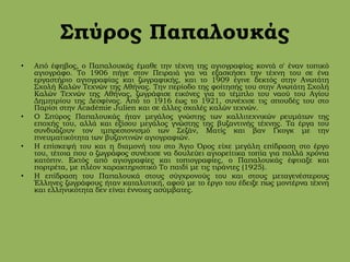 Σπύρος Παπαλουκάς
• Από έφηβος, ο Παπαλουκάς έμαθε την τέχνη της αγιογραφίας κοντά σ' έναν τοπικό
αγιογράφο. Το 1906 πήγε στον Πειραιά για να εξασκήσει την τέχνη του σε ένα
εργαστήριο αγιογραφίας και ζωγραφικής, και το 1909 έγινε δεκτός στην Ανωτάτη
Σχολή Καλών Τεχνών της Αθήνας. Την περίοδο της φοίτησής του στην Ανωτάτη Σχολή
Καλών Τεχνών της Αθήνας, ζωγράφισε εικόνες για το τέμπλο του ναού του Αγίου
Δημητρίου της Δεσφίνας. Από το 1916 έως το 1921, συνέχισε τις σπουδές του στο
Παρίσι στην Académie Julien και σε άλλες σχολές καλών τεχνών.
• Ο Σπύρος Παπαλουκάς ήταν μεγάλος γνώστης των καλλιτεχνικών ρευμάτων της
εποχής του, αλλά και εξίσου μεγάλος γνώστης της βυζαντινής τέχνης. Τα έργα του
συνδυάζουν τον ιμπρεσιονισμό των Σεζάν, Ματίς και βαν Γκογκ με την
πνευματικότητα των βυζαντινών αγιογραφιών.
• Η επίσκεψή του και η διαμονή του στο Άγιο Όρος είχε μεγάλη επίδραση στο έργο
του, τέτοια που ο ζωγράφος συνέχισε να δουλεύει αγιορείτικα τοπία για πολλά χρόνια
κατόπιν. Εκτός από αγιογραφίες και τοπιογραφίες, ο Παπαλουκάς έφτιαξε και
πορτρέτα, με πλέον χαρακτηριστικό Το παιδί με τις τιράντες (1925).
• Η επίδραση του Παπαλουκά στους σύγχρονούς του και στους μεταγενέστερους
Έλληνες ζωγράφους ήταν καταλυτική, αφού με το έργο του έδειξε πως μοντέρνα τέχνη
και ελληνικότητα δεν είναι έννοιες ασύμβατες.
 