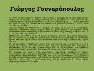 Γιώργος Γουναρόπουλος
• Το 1904 ο δεκαεπτάχρονος Γιώργος Γουναρόπουλος αποφάσισε να εγκατασταθεί στην
Αθήνα, για να εργαστεί ως επιγραφοποιός και να βοηθήσει έτσι στην επιβίωση της
οικογένειάς του. Επειδή είχε μεγάλο ταλέντο στη ζωγραφική, το 1907 έδωσε εξετάσεις
και έγινε δεκτός στο Σχολείο Καλών Τεχνών (την μετέπειτα Ανωτάτη Σχολή Καλών
Τεχνών) της Αθήνας.
• Από την έναρξη των Βαλκανικών Πολέμων και μέχρι το τέλος του Α΄ Παγκοσμίου
Πολέμου, υπηρέτησε επανειλημμένα στον Ελληνικό Στρατό. Την περίοδο εκείνη
φιλοτέχνησε προσωπογραφίες στρατιωτικών και πολεμικές σκηνές, όπως και πολλοί
άλλοι ζωγράφοι της εποχής του.
• Μόλις αποστρατεύθηκε το 1919, έλαβε υποτροφία από τον Αβερώφειο Διαγωνισμό
του Πολυτεχνείου και πήγε στο Παρίσι για να συνεχίσει τις σπουδές του επί τέσσερα
χρόνια στην Ακαδημία Ζυλιάν και κατόπιν για έναν χρόνο στην Ακαδημία της Γκραντ
Σωμιέρ.
• Ο Γουναρόπουλος υπήρξε μοναδικός στην τεχνοτροπία του. Η παρισινή εικαστική
σκηνή των αρχών του 20ού αιώνα τον έκανε να απαρνηθεί την ακαδημαϊκή
τεχνοτροπία, αλλά και τον ιμπρεσιονισμό και να δημιουργήσει ένα απολύτως
προσωπικό ύφος, το οποίο δεν κατατάσσεται εύκολα σε κάποια κατηγορία.
• Οι πίνακές του έχουν έναν υπερβατικό χαρακτήρα: εξαϋλωμένες μορφές
σχεδιασμένες με λίγες λιτές γραμμές που χάνονται μέσα σε ονειρώδη χρώματα
βαθυγάλανα, κιτρινοκόκκινα έως ιώδη. Στα έργα του Γουναρόπουλου, γυναικείες
μορφές, δένδρα, νεκρές φύσεις με ψάρια και όστρακα σμίγουν σε μυθώδη ποιητικά
οράματα. Ακόμα και οι προσωπογραφίες του με κάρβουνο ή μολύβι έχουν
χαρακτήρα φευγαλέου ονείρου.
 