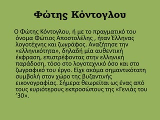 Φώτης Κόντογλου
Ο Φώτης Κόντογλου, ή με το πραγματικό του
όνομα Φώτιος Αποστολέλης , ήταν Έλληνας
λογοτέχνης και ζωγράφος. Αναζήτησε την
«ελληνικότητα», δηλαδή μία αυθεντική
έκφραση, επιστρέφοντας στην ελληνική
παράδοση, τόσο στο λογοτεχνικό όσο και στο
ζωγραφικό του έργο. Είχε ακόμα σημαντικότατη
συμβολή στον χώρο της βυζαντινής
εικονογραφίας. Σήμερα θεωρείται ως ένας από
τους κυριότερους εκπροσώπους της «Γενιάς του
’30».
 