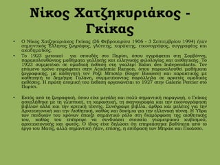 Νίκος Χατζηκυριάκος -
Γκίκας
• Ο Νίκος Χατζηκυριάκος Γκίκας (26 Φεβρουαρίου 1906 - 3 Σεπτεμβρίου 1994) ήταν
σημαντικός Έλληνας ζωγράφος, γλύπτης, χαράκτης, εικονογράφος, συγγραφέας και
ακαδημαϊκός.
• Το 1923 μετοικεί για σπουδές στο Παρίσι, όπου εγγράφεται στη Σορβόννη,
παρακολουθώντας μαθήματα γαλλικής και ελληνικής φιλολογίας και αισθητικής. Το
1923 συμμετέχει σε ομαδική έκθεση στη γκαλερί Salon des Independants. Τον
επόμενο χρόνο εγγράφεται στην Academie Ranson, όπου παρακολουθεί μαθήματα
ζωγραφικής, με καθηγητή τον Ροζέ Μπισιέρ (Roger Bissiere) και χαρακτικής με
καθηγητή το Δημήτρη Γαλάνη, συμμετέχοντας παράλληλα σε αρκετές ομαδικές
εκθέσεις. Η πρώτη ατομική του έκθεση οργανώνεται το 1927 στην Galerie Percier στο
Παρίσι.
• Εκτός από τη ζωγραφική, όπου είχε μεγάλη και πολύ σημαντική παραγωγή, ο Γκίκας
ασχολήθηκε με τη γλυπτική, τη χαρακτική, τη σκηνογραφία και την εικονογράφηση
βιβλίων αλλά και την κριτική τέχνης. Συνέγραψε βιβλία, άρθρα και μελέτες για την
Αρχιτεκτονική και την Αισθητική, καθώς και δοκίμια για την ελληνική τέχνη. Η Ύδρα
των παιδικών του χρόνων έπαιξε σημαντικό ρόλο στη διαμόρφωση της αισθητικής
του, καθώς του επέτρεψε να συνδυάσει στοιχεία γεωμετρικού κυβισμού,
αρχιτεκτονικής και φωτός. Ο ίδιος είχε δηλώσει ότι επηρεάστηκε βαθύτατα από το
έργο του Ματίς, αλλά σημαντική ήταν, επίσης, η επίδραση των Μπρακ και Πικάσσο.
 