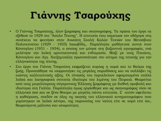 Γιάννης Τσαρούχης
• Ο Γιάννης Τσαρούχης, ήταν ζωγράφος και σκηνογράφος. Τα πρώτα του έργα τα
εξέθεσε το 1929 στο "Άσυλο Τέχνης". Η επιτυχία που σημείωσε τον οδήγησε στη
συνέχεια να φοιτήσει στην Ανωτάτη Σχολή Καλών Τεχνών του Μετσόβιου
Πολυτεχνείου (1929 - 1935) Ιακωβίδη,. Παράλληλα μαθήτευσε κοντά στον
Κόντογλου (1931 - 1934), ο οποίος τον μύησε στη βυζαντινή αγιογραφία, ενώ
μελέτησε την λαϊκή αρχιτεκτονική και ενδυμασία. Μαζί με τους Πικιώνη,
Κόντογλου και Αγγ. Χατζημιχάλη πρωτοστάτησε στο αίτημα της εποχής για την
ελληνικότητα της τέχνης.
• Στο έργο του Γιάννη Τσαρούχη εκφράζεται κυρίως η χαρά και το θαύμα της
ζωής. Προσπάθησε να ισορροπήσει τις μεγάλες παραδόσεις και να συλλάβει τις
αιώνιες καλλιτεχνικές αξίες. Οι πίνακές του περικλείουν αφομοιωμένα πολλά
λαϊκά και λαογραφικά στοιχεία ιδιαίτερα του λιμένος του Πειραιά. Θεωρείται
από τους μεγαλύτερους σύγχρονους Έλληνες ζωγράφους με διεθνή προβολή και
ιδιαίτερα στη Γαλλία. Παράλληλα όμως εργάσθηκε και ως σκηνογράφος τόσο σε
ελληνικά όσο και σε ξένα θέατρα με μεγάλη πάντα επιτυχία. Σ΄ αυτόν οφείλεται
η καθιέρωση, σχεδόν σε όλες τις σκηνές του ελληνικού κινηματογράφου που
γυρίστηκαν σε λαϊκά κέντρα, της παρουσίας του ναύτη είτε σε χορό είτε όχι,
θεωρούμενη μάλιστα και απαραίτητη.
 