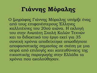 Γιάννης Μόραλης
Ο ζωγράφος Γιάννης Μόραλης υπήρξε ένας
από τους επιφανέστερους Έλληνες
καλλιτέχνες του 20ού αιώνα. Η εκλογή
του στην Ανωτάτη Σχολή Καλών Τεχνών
και το διδακτικό του έργο εκεί για 35
συνεχή χρόνια αποδείχτηκε οπωσδήποτε
αποφασιστικής σημασίας σε σχέση με μια
σειρά από επιλογές και κατευθύνσεις της
εικαστικής παραγωγής στην Ελλάδα τα
χρόνια που ακολούθησαν.
 