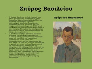 Σπύρος Βασιλείου
• Ο Σπύρος Βασιλείου, υπήρξε ένας από τους
πλέον παραγωγικούς, αναγνωρίσιμους και
δημοφιλείς Έλληνες εικαστικούς καλλιτέχνες.
Ζωγράφος, αγιογράφος, χαράκτης,
σκηνογράφος, γραφίστας, διακοσμητής,
συγγραφέας-κριτικός, δάσκαλος, έχει στο
ενεργητικό του περισσότερα από 5.500 έργα].
Την καλλιτεχνική του παραγωγή χαρακτηρίζει η
συνάντηση των διδαγμάτων της λαϊκής και της
βυζαντινής τέχνης με τους πειραματισμούς των
σύγχρονών του ρευμάτων.
• O Βασιλείου κινήθηκε πάνω στον άξονα του
αιτήματος της επιστροφής στις ρίζες της
ελληνικής τέχνης, προκειμένου να συναντήσει
τάσεις των κινημάτων του ευρωπαϊκού
μοντερνισμού, με τον τρόπο που
προσλαμβάνονταν από την καλλιτεχνική ζωή
στην Αθήνα. Τα έργα του, τα οποία απεικονίζουν
το φυσικό και αστικό τοπίο καθώς και σκηνές
της κοινωνικής ζωής, προσεγγίζουν και
περιγράφουν την καθημερινότητα με λυρική και
ονειρική διάθεση συνδυάζοντας το λόγιο με το
λαϊκό στοιχείο και την παράδοση με τον
νεωτερισμό. Έχει ενδιαφέρον ο τρόπος κατά τον
οποίο στη ζωγραφική του αποτυπώνεται η
εξέλιξη του αθηναϊκού τοπίου από τη
μεσοπολεμική περίοδο στις δεκαετίες της
αντιπαροχής[
Αγόρι του Παρνασσού
 
