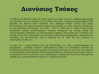 Διονύσιος Τσόκος
• Γεννήθηκε στη Ζάκυνθο γύρω στα 1820. Φέρεται να έλαβε τα πρώτα μαθήματα ζωγραφικής
στη Ζάκυνθο υπό την εποπτεία του Νικόλαου Καντούνη. Αργότερα εγκαταστάθηκε λόγω
σπουδών στη Βενετία όπου σπούδασε στην Ακαδημία Καλών Τεχνών της πόλης.
Εμπνευσμένος από υψηλό πατριωτικό φρόνημα ζωγράφισε μια σειρά από έργα σχετιζόμενα
με την Ελληνική Επανάσταση του 1821 . Από το 1850 έως το 1860 εκτέλεσε κατά
παραγγελία πολλές προσωπογραφίες ιστορικών προσώπων της εποχής καθώς και
προσωπογραφίες καθηγητών του Πανεπιστημίου Αθηνών. Λίγο χρόνια πριν το θάνατό του,
ανέλαβε έπειτα από παραγγελία της ελληνικής κυβέρνησης να ζωγραφίσει πορτραίτων των
αγωνιστών της Επανάστασης, όμως ο θάνατος του το 1862 δεν του επέτρεψε να
ολοκληρώσει το έργο του.
• Το έργο του - κυρίως θέματα από την Επανάσταση του 1821, προσωπογραφίες και
αγιογραφίες - συνδυάζει στοιχεία ακαδημαϊσμού χωρίς να απουσιάζουν στοιχεία της
Επτανησιακής Σχολής ενώ είναι εμφανής η τάση εξιδανίκευσης. Στα έργα του που αφορούν
την Επανάσταση παρατηρούνται σκηνές μικρού μεγέθους, σχετιζόμενες κατά κύριο λόγο με
τα Επτάνησα ενώ σε αυτά είναι έντονη περισσότερο η προσωπική συγκίνηση ενώ παρά την
ύπαρξή της, η ηρωική διάθεση υπάρχει σε μικρότερη κλίμακα.
 