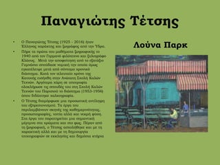 Παναγιώτης Τέτσης
• Ο Παναγιώτης Τέτσης (1925 - 2016) ήταν
Έλληνας χαράκτης και ζωγράφος από την Ύδρα.
• Πήρε τα πρώτα του μαθήματα ζωγραφικής το
1940 από τον Γερμανό φιλότεχνο και ξυλογράφο
Κλάους. Μετά την αποφοίτηση από το εξατάξιο
Γυμνάσιο σπούδασε νομική την οποία όμως
εγκατέλειψε μετά από σύντομο χρονικό
διάστημα. Κατά τον τελευταίο χρόνο της
Κατοχής εισήχθη στην Ανώτατη Σχολή Καλών
Τεχνών. Αργότερα χάρη σε υποτροφία
ολοκλήρωσε τις σπουδές του στη Σχολή Καλών
Τεχνών του Παρισιού το διάστημα (1953-1956)
όπου διδάχτηκε χαλκογραφία.
• Ο Τέτσης διαμόρφωσε μια προσωπική αντίληψη
του εξπρεσιονισμού. Τα έργα του
περιλαμβάνουν σκηνές της καθημερινότητας,
προσωπογραφίες, τοπία αλλά και νεκρή φύση.
Στα έργα του παρατηρείται μια σημαντική
μέριμνα στα χρώματα και στο φως. Πέραν από
τη ζωγραφική, ο Τέτσης ασχολήθηκε και με τη
χαρακτική αλλά και με τη δημιουργία
τοιχογραφιών σε εκκλησίες και δημόσια κτήρια
Λούνα Παρκ
 